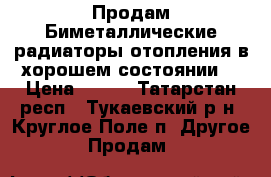 Продам Биметаллические радиаторы отопления,в хорошем состоянии. › Цена ­ 250 - Татарстан респ., Тукаевский р-н, Круглое Поле п. Другое » Продам   